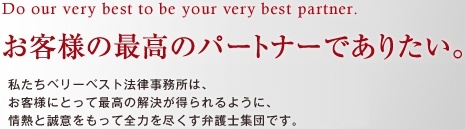 Do our very best to be your very best partner. お客様の最高のパートナーとして。 私たちベリーベスト法律事務所とは、一人ひとりのお客様に対して、最高のサービス、最高の結果をお約束する、情熱と誠意がある弁護士集団です。